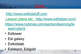 Cont..
http://www.eslkidstuff.com
Lesson plans etc http://www.edhelper.com/
https://www.nytimes.com/section/learning/le
sson-plans
• Esltower
• Esl galaxy
• Eslkidslab
• Esldepot, Eslgold 14
 