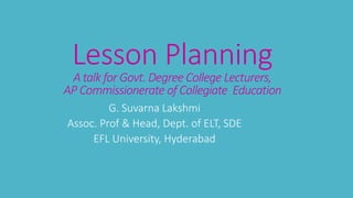 Lesson Planning
A talk for Govt. Degree College Lecturers,
AP Commissionerate of Collegiate Education
G. Suvarna Lakshmi
Assoc. Prof & Head, Dept. of ELT, SDE
EFL University, Hyderabad
 