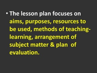 • The lesson plan focuses on
aims, purposes, resources to
be used, methods of teaching-
learning, arrangement of
subject matter & plan of
evaluation.
 