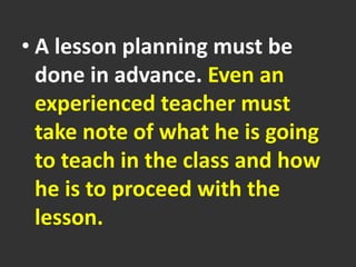 • A lesson planning must be
done in advance. Even an
experienced teacher must
take note of what he is going
to teach in the class and how
he is to proceed with the
lesson.
 