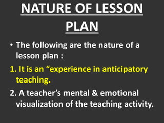 NATURE OF LESSON
PLAN
• The following are the nature of a
lesson plan :
1. It is an “experience in anticipatory
teaching.
2. A teacher’s mental & emotional
visualization of the teaching activity.
 