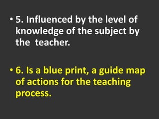 • 5. Influenced by the level of
knowledge of the subject by
the teacher.
• 6. Is a blue print, a guide map
of actions for the teaching
process.
 
