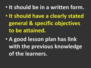 • It should be in a written form.
• It should have a clearly stated
general & specific objectives
to be attained.
• A good lesson plan has link
with the previous knowledge
of the learners.
 