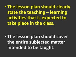 • The lesson plan should clearly
state the teaching – learning
activities that is expected to
take place in the class.
• The lesson plan should cover
the entire subjected matter
intended to be taught.
 