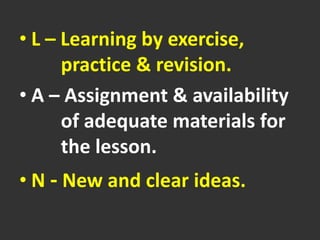 • L – Learning by exercise,
practice & revision.
• A – Assignment & availability
of adequate materials for
the lesson.
• N - New and clear ideas.
 