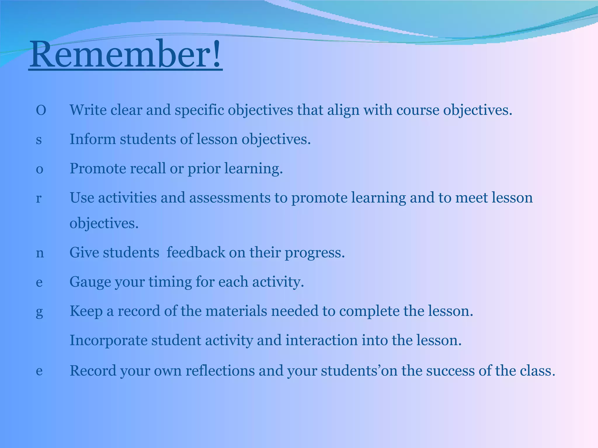 Remember! Write clear and specific objectives that align with course objectives. Inform students of lesson objectives. Promote recall or prior learning. Use activities and assessments to promote learning and to meet lesson objectives. Give students  feedback on their progress. Gauge your timing for each activity. Keep a record of the materials needed to complete the lesson. Incorporate student activity and interaction into the lesson. Record your own reflections and your students’on the success of the class . 
