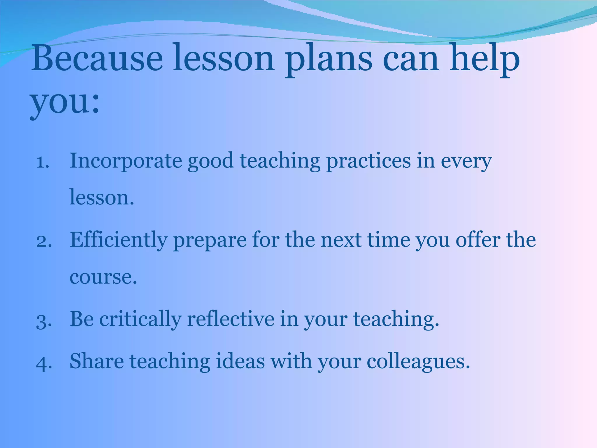 Because lesson plans can help you: Incorporate good teaching practices in every lesson. Efficiently prepare for the next time you offer the course.  Be critically reflective in your teaching.  Share teaching ideas with your colleagues. 