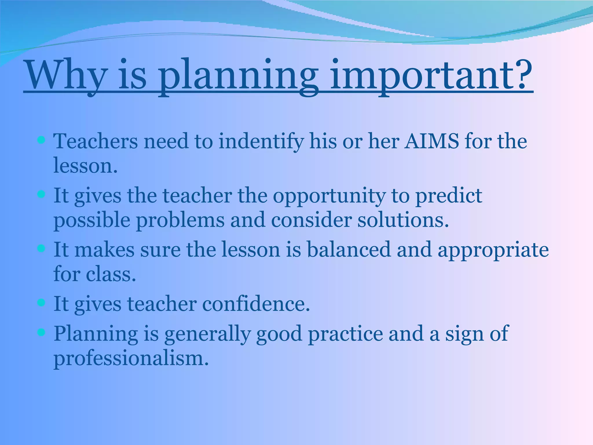 Why is planning important? Teachers need to indentify his or her AIMS for the lesson. It gives the teacher the opportunity to predict possible problems and consider solutions. It makes sure the lesson is balanced and appropriate for class. It gives teacher confidence. Planning is generally good practice and a sign of professionalism. 
