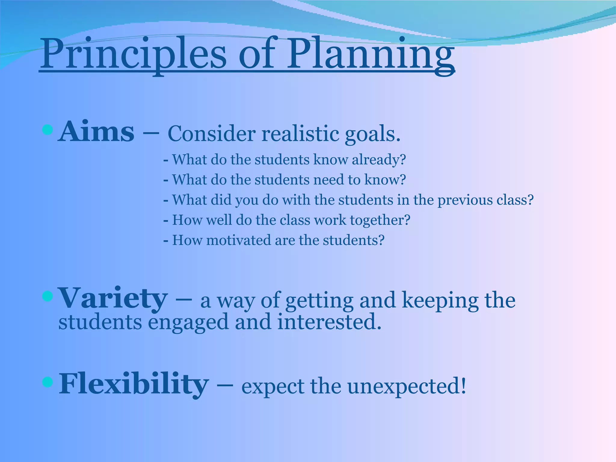 Principles of Planning Aims  –  Consider realistic goals. -  What do the students know already? -  What do the students need to know? -  What did you do with the students in the previous class? -  How well do the class work together? -  How motivated are the students? Variety  –  a way of getting and keeping the students engaged and interested. Flexibility  –  expect the unexpected! 