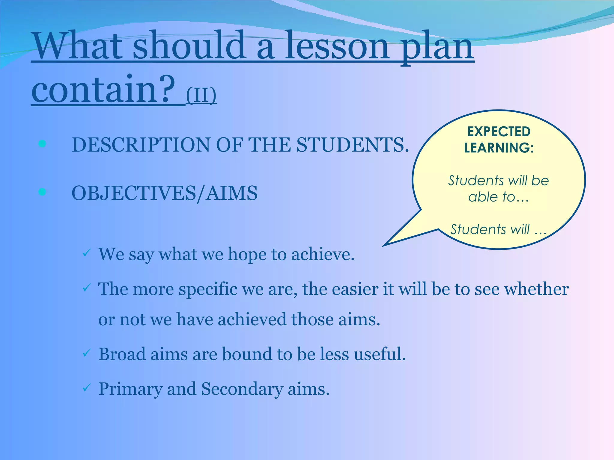What should a lesson plan contain?  (II) DESCRIPTION OF THE STUDENTS. OBJECTIVES/AIMS We say what we hope to achieve. The more specific we are, the easier it will be to see whether or not we have achieved those aims. Broad aims are bound to be less useful. Primary and Secondary aims. EXPECTED LEARNING: Students will be able to… Students will … 
