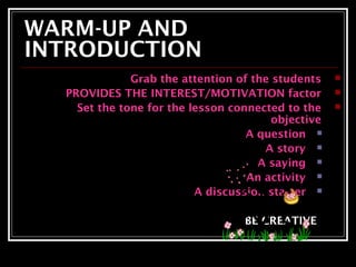 WARM-UP AND 
INTRODUCTION 
Grab the attention of the students  
PROVIDES THE INTEREST/MOTIVATION factor  
Set the tone for the lesson connected to the  
objective 
A question  
A story  
A saying  
An activity  
A discussion starter  
BE CREATIVE 
 