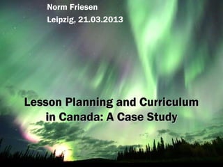 Norm Friesen
   Leipzig, 21.03.2013




Lesson Planning and Curriculum
   in Canada: A Case Study
 