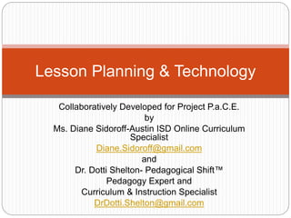 Collaboratively Developed for Project P.a.C.E.
by
Ms. Diane Sidoroff-Austin ISD Online Curriculum
Specialist
Diane.Sidoroff@gmail.com
and
Dr. Dotti Shelton- Pedagogical Shift™
Pedagogy Expert and
Curriculum & Instruction Specialist
DrDotti.Shelton@gmail.com
Lesson Planning & Technology
 