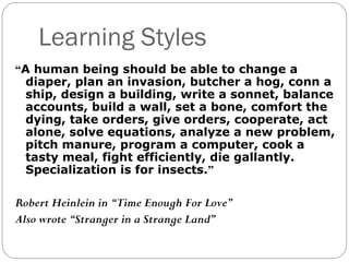 Learning Styles
“A human being should be able to change a
  diaper, plan an invasion, butcher a hog, conn a
  ship, design a building, write a sonnet, balance
  accounts, build a wall, set a bone, comfort the
  dying, take orders, give orders, cooperate, act
  alone, solve equations, analyze a new problem,
  pitch manure, program a computer, cook a
  tasty meal, fight efficiently, die gallantly.
  Specialization is for insects.”

Robert Heinlein in “Time Enough For Love”
Also wrote “Stranger in a Strange Land”
 