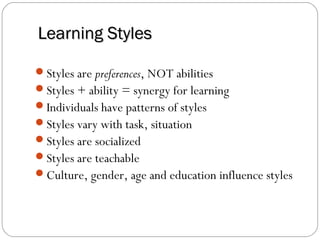 Learning Styles

Styles are preferences, NOT abilities
Styles + ability = synergy for learning
Individuals have patterns of styles
Styles vary with task, situation
Styles are socialized
Styles are teachable
Culture, gender, age and education influence styles
 