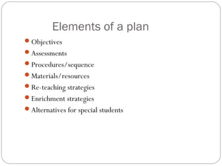 Elements of a plan
Objectives
Assessments
Procedures/sequence
Materials/resources
Re-teaching strategies
Enrichment strategies
Alternatives for special students
 