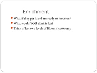 Enrichment
What if they get it and are ready to move on?
What would YOU think is fun?
Think of last two levels of Bloom’s taxonomy
 