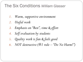 The Six Conditions William Glasser

  1. Warm, supportive environment
  2. Useful work
  3. Emphasis on “Best”, time & effort
  4. Self evaluation by students
  5. Quality work is fun & feels good
  6. NOT destructive (#1 rule – “Do No Harm!”)
 