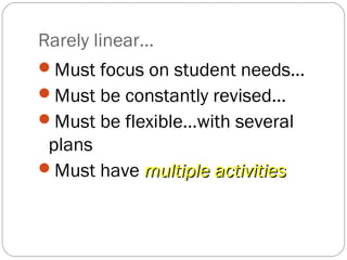 Rarely linear…
Must focus on student needs…
Must be constantly revised…
Must be flexible…with several
 plans
Must have multiple activities
 