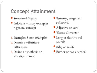 Concept Attainment
Structured Inquiry          Symetry, congruent,
Inductive – many examples    reflective?
  / general concept          Adjective or verb?
                             Theme elements?
1. Examples & non-examples   Long or short vowel
2. Discuss similarities &     sound?
   differences               Baby or adult?
3. Define a hypothesis or    Barrier or not a barrier?
   working premise
 