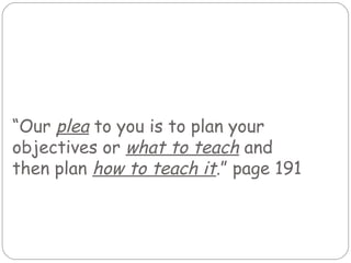 “Our plea to you is to plan your
objectives or what to teach and
then plan how to teach it.” page 191
 