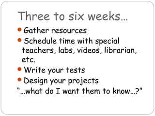 Three to six weeks…
Gather resources
Schedule time with special
 teachers, labs, videos, librarian,
 etc.
Write your tests
Design your projects
“…what do I want them to know…?”
 