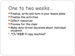 One to two weeks…
Finalize, write and turn-in your lesson plans
Finalize the activities
Collect resources
Preview for the class
Make data-driven decisions about   individual
  students
“…*(%^#$@ !!! copy machine!”
 