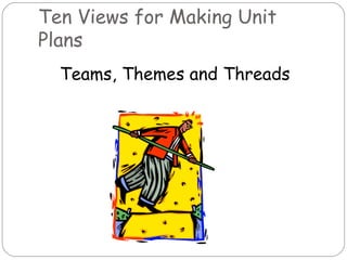 Ten Views for Making Unit
Plans
  Teams, Themes and Threads
 