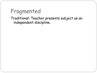 Fragmented
Traditional: Teacher presents subject as an
 independent discipline.
 