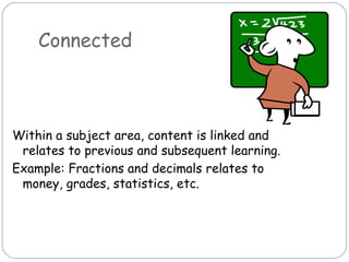 Connected



Within a subject area, content is linked and
 relates to previous and subsequent learning.
Example: Fractions and decimals relates to
 money, grades, statistics, etc.
 