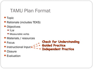 TAMU Plan Format
 Topic
 Rationale (includes TEKS)
 Objectives
   TLW
   Measurable verbs
 Materials / resources
 Focus                       Check for Understanding
 Instructional Input         Guided Practice
                              Independent Practice
 Closure
 Evaluation
 