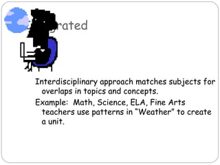 Integrated



 Interdisciplinary approach matches subjects for
   overlaps in topics and concepts.
 Example: Math, Science, ELA, Fine Arts
   teachers use patterns in “Weather” to create
   a unit.
 