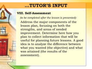 …TUTOR’S INPUT
VIII. Self-Assessment
(to be completed after the lesson is presented):
Address the major components of the
lesson plan, focusing on both the
strengths, and areas of needed
improvement. Determine here how you
plan to collect information that will be
useful for planning future lessons. A good
idea is to analyze the difference between
what you wanted (the objective) and what
was attained (the results of the
assessment).
 