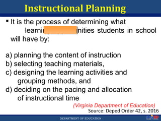 Department of EducationDepartment of EducationDEPARTMENT OF EDUCATION
Instructional Planning
 It is the process of determining what
learning opportunities students in school
will have by:
a) planning the content of instruction
b) selecting teaching materials,
c) designing the learning activities and
grouping methods, and
d) deciding on the pacing and allocation
of instructional time
(Virginia Department of Education)
Source: Deped Order 42, s. 2016
10
 