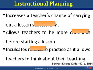Department of EducationDepartment of EducationDEPARTMENT OF EDUCATION
Instructional Planning
Increases a teacher’s chance of carrying
out a lesson successfully .
Source: Deped Order 42, s. 2016
Allows teachers to be more confident
before starting a lesson.
Inculcates reflective practice as it allows
teachers to think about their teaching.
12
 