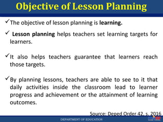 Department of EducationDepartment of EducationDEPARTMENT OF EDUCATION
Objective of Lesson Planning
Source: Deped Order 42, s. 2016
The objective of lesson planning is learning.
 Lesson planning helps teachers set learning targets for
learners.
It also helps teachers guarantee that learners reach
those targets.
By planning lessons, teachers are able to see to it that
daily activities inside the classroom lead to learner
progress and achievement or the attainment of learning
outcomes.
17
 