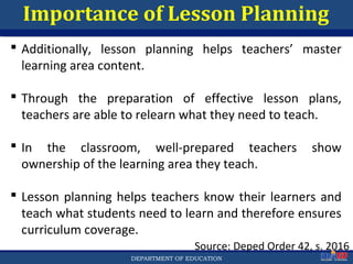 Department of EducationDepartment of EducationDEPARTMENT OF EDUCATION
Importance of Lesson Planning
Source: Deped Order 42, s. 2016
 Additionally, lesson planning helps teachers’ master
learning area content.
 Through the preparation of effective lesson plans,
teachers are able to relearn what they need to teach.
 In the classroom, well-prepared teachers show
ownership of the learning area they teach.
 Lesson planning helps teachers know their learners and
teach what students need to learn and therefore ensures
curriculum coverage.
19
 