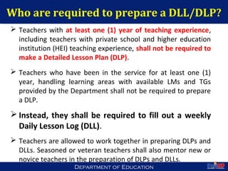 Department of EducationDepartment of Education
Who are required to prepare a DLL/DLP?
 Teachers with at least one (1) year of teaching experience,
including teachers with private school and higher education
institution (HEI) teaching experience, shall not be required to
make a Detailed Lesson Plan (DLP).
 Teachers who have been in the service for at least one (1)
year, handling learning areas with available LMs and TGs
provided by the Department shall not be required to prepare
a DLP.
 Instead, they shall be required to fill out a weekly
Daily Lesson Log (DLL).
 Teachers are allowed to work together in preparing DLPs and
DLLs. Seasoned or veteran teachers shall also mentor new or
novice teachers in the preparation of DLPs and DLLs.
22
 