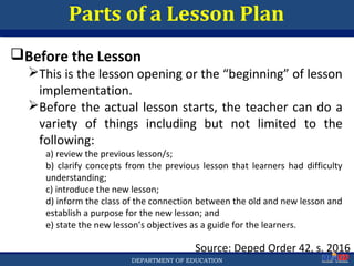 Department of EducationDepartment of EducationDEPARTMENT OF EDUCATION
Parts of a Lesson Plan
Source: Deped Order 42, s. 2016
Before the Lesson
This is the lesson opening or the “beginning” of lesson
implementation.
Before the actual lesson starts, the teacher can do a
variety of things including but not limited to the
following:
a) review the previous lesson/s;
b) clarify concepts from the previous lesson that learners had difficulty
understanding;
c) introduce the new lesson;
d) inform the class of the connection between the old and new lesson and
establish a purpose for the new lesson; and
e) state the new lesson’s objectives as a guide for the learners.
26
 