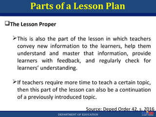 Department of EducationDepartment of EducationDEPARTMENT OF EDUCATION
Parts of a Lesson Plan
Source: Deped Order 42, s. 2016
The Lesson Proper
This is also the part of the lesson in which teachers
convey new information to the learners, help them
understand and master that information, provide
learners with feedback, and regularly check for
learners’ understanding.
If teachers require more time to teach a certain topic,
then this part of the lesson can also be a continuation
of a previously introduced topic.
29
 