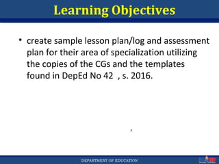 Department of EducationDepartment of EducationDEPARTMENT OF EDUCATION 3
r
Learning Objectives
• create sample lesson plan/log and assessment
plan for their area of specialization utilizing
the copies of the CGs and the templates
found in DepEd No 42 , s. 2016.
 