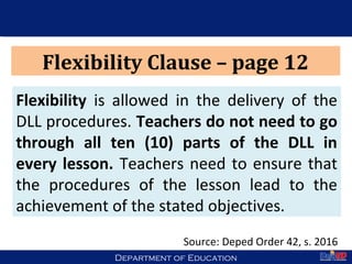 Department of EducationDepartment of Education 40
Flexibility Clause – page 12
Flexibility is allowed in the delivery of the
DLL procedures. Teachers do not need to go
through all ten (10) parts of the DLL in
every lesson. Teachers need to ensure that
the procedures of the lesson lead to the
achievement of the stated objectives.
Source: Deped Order 42, s. 2016
 
