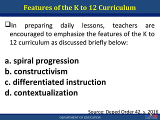 Department of EducationDepartment of EducationDEPARTMENT OF EDUCATION
Features of the K to 12 Curriculum
Source: Deped Order 42, s. 2016
In preparing daily lessons, teachers are
encouraged to emphasize the features of the K to
12 curriculum as discussed briefly below:
a. spiral progression
b. constructivism
c. differentiated instruction
d. contextualization
43
 