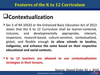 Department of EducationDepartment of EducationDEPARTMENT OF EDUCATION
Features of the K to 12 Curriculum
Source: Deped Order 42, s. 2016
47
Contextualization
Sec 5 of RA 10533 or the Enhanced Basic Education Act of 2013
states that the K to 12 Curriculum shall be learner-centered,
inclusive, and developmentally appropriate, relevant,
responsive, research-based, culture-sensitive, contextualized,
global, and flexible enough to allow schools to localize,
indigenize, and enhance the same based on their respective
educational and social contexts.
K to 12 teachers are allowed to use contextualization
strategies in their lessons.
 