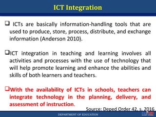 Department of EducationDepartment of EducationDEPARTMENT OF EDUCATION
ICT Integration
 ICTs are basically information-handling tools that are
used to produce, store, process, distribute, and exchange
information (Anderson 2010).
ICT integration in teaching and learning involves all
activities and processes with the use of technology that
will help promote learning and enhance the abilities and
skills of both learners and teachers.
With the availability of ICTs in schools, teachers can
integrate technology in the planning, delivery, and
assessment of instruction.
Source: Deped Order 42, s. 2016
48
 