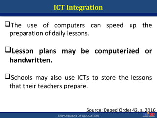 Department of EducationDepartment of EducationDEPARTMENT OF EDUCATION
ICT Integration
Source: Deped Order 42, s. 2016
The use of computers can speed up the
preparation of daily lessons.
Lesson plans may be computerized or
handwritten.
Schools may also use ICTs to store the lessons
that their teachers prepare.
49
 