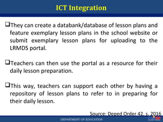 Department of EducationDepartment of EducationDEPARTMENT OF EDUCATION
ICT Integration
Source: Deped Order 42, s. 2016
They can create a databank/database of lesson plans and
feature exemplary lesson plans in the school website or
submit exemplary lesson plans for uploading to the
LRMDS portal.
Teachers can then use the portal as a resource for their
daily lesson preparation.
This way, teachers can support each other by having a
repository of lesson plans to refer to in preparing for
their daily lesson.
50
 