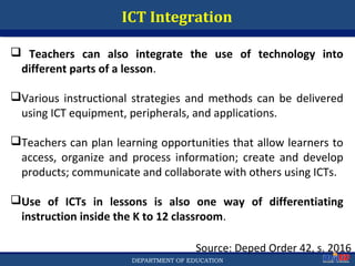 Department of EducationDepartment of EducationDEPARTMENT OF EDUCATION
ICT Integration
Source: Deped Order 42, s. 2016
 Teachers can also integrate the use of technology into
different parts of a lesson.
Various instructional strategies and methods can be delivered
using ICT equipment, peripherals, and applications.
Teachers can plan learning opportunities that allow learners to
access, organize and process information; create and develop
products; communicate and collaborate with others using ICTs.
Use of ICTs in lessons is also one way of differentiating
instruction inside the K to 12 classroom.
51
 