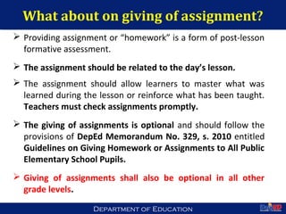 Department of EducationDepartment of Education
What about on giving of assignment?
 Providing assignment or “homework” is a form of post-lesson
formative assessment.
 The assignment should be related to the day’s lesson.
 The assignment should allow learners to master what was
learned during the lesson or reinforce what has been taught.
Teachers must check assignments promptly.
 The giving of assignments is optional and should follow the
provisions of DepEd Memorandum No. 329, s. 2010 entitled
Guidelines on Giving Homework or Assignments to All Public
Elementary School Pupils.
 Giving of assignments shall also be optional in all other
grade levels.
52
 