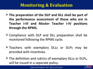 Department of EducationDepartment of Education
Monitoring & Evaluation
 The preparation of the DLP and DLL shall be part of
the performance assessment of those who are in
Teacher I-III and Master Teacher I-IV positions
through the RPMS.
 Compliance with DLP and DLL preparation shall be
monitored following the RPMS cycle.
 Teachers with exemplary DLLs or DLPs may be
provided with incentives.
 The definition and rubrics of exemplary DLLs or DLPs,
will be issued in a separate policy.
53
 